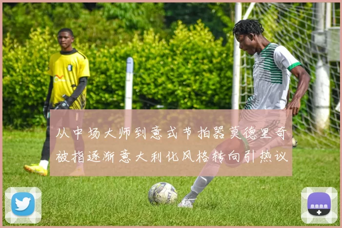 从中场大师到意式节拍器莫德里奇被指逐渐意大利化风格转向引热议